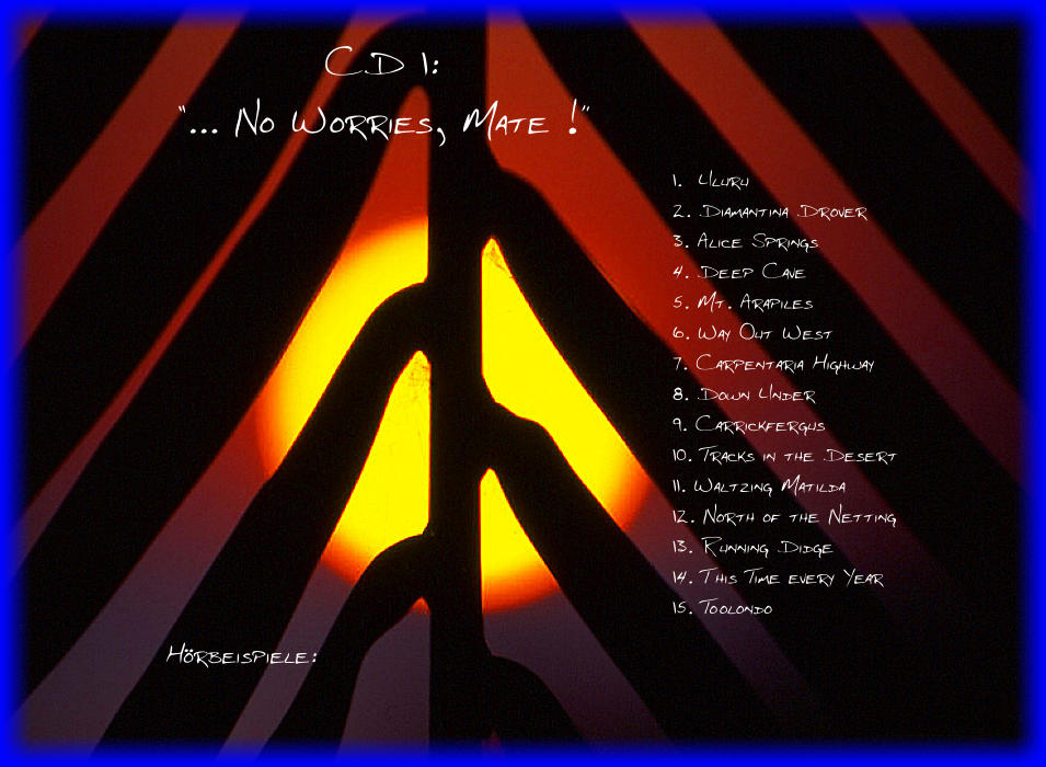 CD 1:  ... No Worries, Mate ! 1.  Uluru 2. Diamantina Drover 3. Alice Springs 4. Deep Cave 5. Mt. Arapiles 6. Way Out West 7. Carpentaria Highway 8. Down Under 9. Carrickfergus 10. Tracks in the Desert 11. Waltzing Matilda 12. North of the Netting 13. Running Didge 14. This Time every Year 15. Toolondo Hrbeispiele: