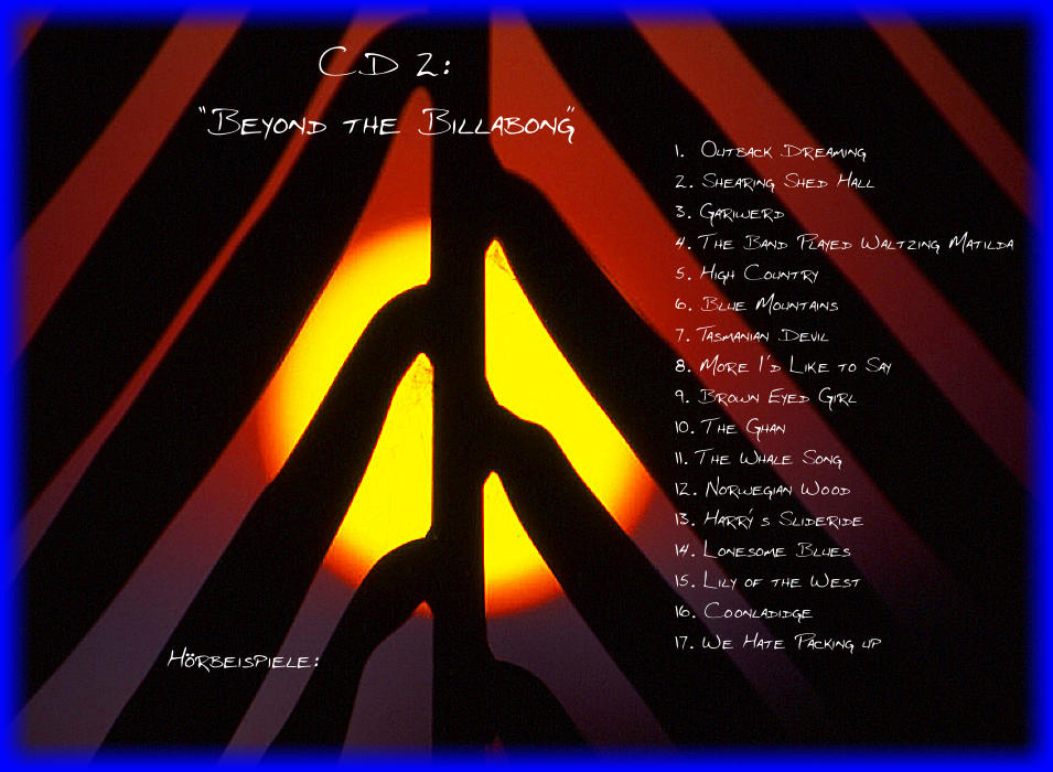 CD 2:  Beyond the Billabong 1.  Outback Dreaming 2. Shearing Shed Hall 3. Gariwerd 4. The Band Played Waltzing Matilda 5. High Country 6. Blue Mountains 7. Tasmanian Devil 8. More Id Like to Say 9. Brown Eyed Girl 10. The Ghan 11. The Whale Song 12. Norwegian Wood 13. Harry s Slideride 14. Lonesome Blues 15. Lily of the West 16. Coonladidge 17. We Hate Packing up Hrbeispiele: